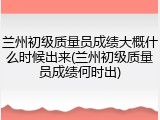 兰州初级质量员成绩大概什么时候出来(兰州初级质量员成绩何时出)