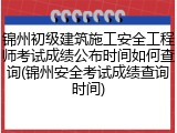 锦州初级建筑施工安全工程师考试成绩公布时间如何查询(锦州安全考试成绩查询时间)