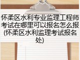 怀柔区水利专业监理工程师考试在哪里可以报名怎么报(怀柔区水利监理考试报名处)