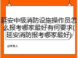 延安中级消防设施操作员怎么报考哪家最好有何要求(延安消防报考哪家最好)
