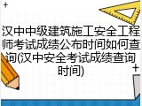 汉中中级建筑施工安全工程师考试成绩公布时间如何查询(汉中安全考试成绩查询时间)