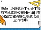 德宏中级建筑施工安全工程师考试成绩公布时间如何查询(德宏建筑安全考试成绩查询时间)