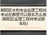 朝阳区水利专业监理工程师考试在哪里可以报名怎么报(朝阳区监理工程师考试报名处)