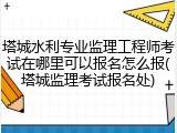 塔城水利专业监理工程师考试在哪里可以报名怎么报(塔城监理考试报名处)
