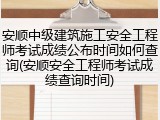 安顺中级建筑施工安全工程师考试成绩公布时间如何查询(安顺安全工程师考试成绩查询时间)