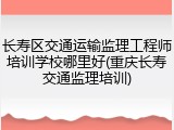 长寿区交通运输监理工程师培训学校哪里好(重庆长寿交通监理培训)