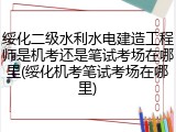 绥化二级水利水电建造工程师是机考还是笔试考场在哪里(绥化机考笔试考场在哪里)