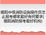 揭阳中级消防设施操作员怎么报考哪家最好有何要求(揭阳消防报考最好机构)