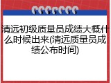 清远初级质量员成绩大概什么时候出来(清远质量员成绩公布时间)