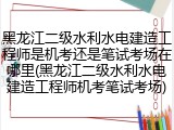 黑龙江二级水利水电建造工程师是机考还是笔试考场在哪里(黑龙江二级水利水电建造工程师机考笔试考场)