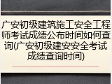 广安初级建筑施工安全工程师考试成绩公布时间如何查询(广安初级建安安全考试成绩查询时间)