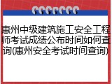 惠州中级建筑施工安全工程师考试成绩公布时间如何查询(惠州安全考试时间查询)