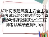 泸州初级建筑施工安全工程师考试成绩公布时间如何查询(泸州初级建筑安全工程师考试成绩查询时间)