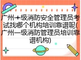广州一级消防安全管理员考试找哪个机构培训靠谱呢(广州一级消防管理员培训靠谱机构)