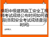 岳阳中级建筑施工安全工程师考试成绩公布时间如何查询(岳阳安全考试成绩查询时间)