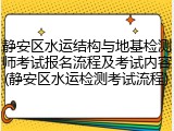 静安区水运结构与地基检测师考试报名流程及考试内容(静安区水运检测考试流程)
