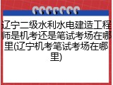 辽宁二级水利水电建造工程师是机考还是笔试考场在哪里(辽宁机考笔试考场在哪里)
