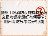 荆州中级消防设施操作员怎么报考哪家最好有何要求(荆州消防报考最好机构)