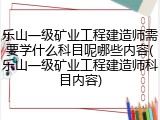 乐山一级矿业工程建造师需要学什么科目呢哪些内容(乐山一级矿业工程建造师科目内容)