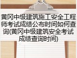 黄冈中级建筑施工安全工程师考试成绩公布时间如何查询(黄冈中级建筑安全考试成绩查询时间)
