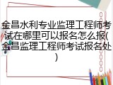 金昌水利专业监理工程师考试在哪里可以报名怎么报(金昌监理工程师考试报名处)