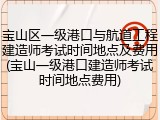 宝山区一级港口与航道工程建造师考试时间地点及费用(宝山一级港口建造师考试时间地点费用)