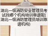 湖北一级消防安全管理员考试找哪个机构培训靠谱呢(湖北一级消防管理员培训靠谱机构)