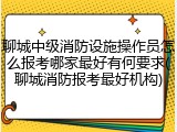 聊城中级消防设施操作员怎么报考哪家最好有何要求(聊城消防报考最好机构)