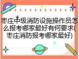枣庄中级消防设施操作员怎么报考哪家最好有何要求(枣庄消防报考哪家最好)