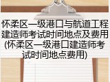 怀柔区一级港口与航道工程建造师考试时间地点及费用(怀柔区一级港口建造师考试时间地点费用)