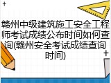 赣州中级建筑施工安全工程师考试成绩公布时间如何查询(赣州安全考试成绩查询时间)