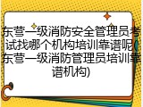 东营一级消防安全管理员考试找哪个机构培训靠谱呢(东营一级消防管理员培训靠谱机构)