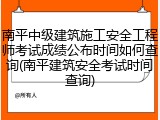 南平中级建筑施工安全工程师考试成绩公布时间如何查询(南平建筑安全考试时间查询)