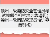 赣州一级消防安全管理员考试找哪个机构培训靠谱呢(赣州一级消防管理员培训靠谱机构)