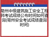 亳州中级建筑施工安全工程师考试成绩公布时间如何查询(亳州安全考试成绩查询时间)