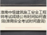 淮南中级建筑施工安全工程师考试成绩公布时间如何查询(淮南安全考试时间查询)
