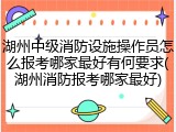 湖州中级消防设施操作员怎么报考哪家最好有何要求(湖州消防报考哪家最好)