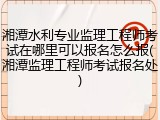 湘潭水利专业监理工程师考试在哪里可以报名怎么报(湘潭监理工程师考试报名处)