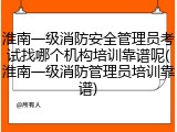 淮南一级消防安全管理员考试找哪个机构培训靠谱呢(淮南一级消防管理员培训靠谱)