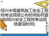 绍兴中级建筑施工安全工程师考试成绩公布时间如何查询(绍兴安全工程师考试成绩查询时间)