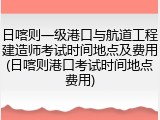 日喀则一级港口与航道工程建造师考试时间地点及费用(日喀则港口考试时间地点费用)