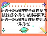 绍兴一级消防安全管理员考试找哪个机构培训靠谱呢(绍兴一级消防管理员培训靠谱机构)