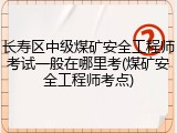 长寿区中级煤矿安全工程师考试一般在哪里考(煤矿安全工程师考点)