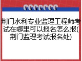 荆门水利专业监理工程师考试在哪里可以报名怎么报(荆门监理考试报名处)