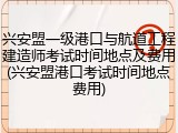 兴安盟一级港口与航道工程建造师考试时间地点及费用(兴安盟港口考试时间地点费用)