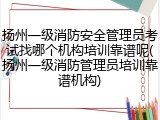 扬州一级消防安全管理员考试找哪个机构培训靠谱呢(扬州一级消防管理员培训靠谱机构)