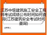 江苏中级建筑施工安全工程师考试成绩公布时间如何查询(江苏建筑安全考试时间查询)