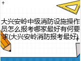 大兴安岭中级消防设施操作员怎么报考哪家最好有何要求(大兴安岭消防报考最好)