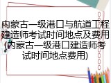 内蒙古一级港口与航道工程建造师考试时间地点及费用(内蒙古一级港口建造师考试时间地点费用)