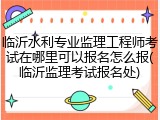 临沂水利专业监理工程师考试在哪里可以报名怎么报(临沂监理考试报名处)